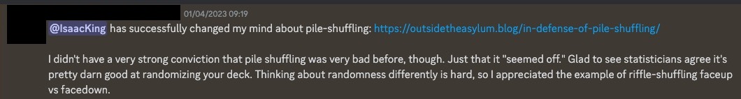 A discord message saying '@IsaacKing has successfully changed my mind about pile-shuffling: https://outsidetheasylum.blog/in-defense-of-pile-shuffling/. I didn't have a very strong conviction that pile shuffling was very bad before, though. Just that it 'seemed off.' Glad to see statisticians agree it's pretty darn good at randomizing your deck. Thinking about randomness differently is hard, so I appreciated the example of riffle-shuffling faceup vs facedown.'